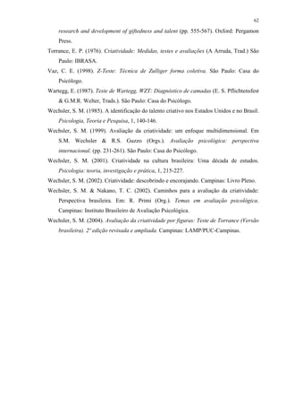 62
research and development of giftedness and talent (pp. 555-567). Oxford: Pergamon
Press.
Torrance, E. P. (1976). Criatividade: Medidas, testes e avaliações (A Arruda, Trad.) São
Paulo: IBRASA.
Vaz, C. E. (1998). Z-Teste: Técnica de Zulliger forma coletiva. São Paulo: Casa do
Psicólogo.
Wartegg, E. (1987). Teste de Wartegg, WZT: Diagnóstico de camadas (E. S. Pflichtensfest
& G.M.R. Welter, Trads.). São Paulo: Casa do Psicólogo.
Wechsler, S. M. (1985). A identificação do talento criativo nos Estados Unidos e no Brasil.
Psicologia, Teoria e Pesquisa, 1, 140-146.
Wechsler, S. M. (1999). Avaliação da criatividade: um enfoque multidimensional. Em
S.M. Wechsler & R.S. Guzzo (Orgs.). Avaliação psicológica: perspectiva
internacional. (pp. 231-261). São Paulo: Casa do Psicólogo.
Wechsler, S. M. (2001). Criatividade na cultura brasileira: Uma década de estudos.
Psicologia: teoria, investigação e prática, 1, 215-227.
Wechsler, S. M. (2002). Criatividade: descobrindo e encorajando. Campinas: Livro Pleno.
Wechsler, S. M. & Nakano, T. C. (2002). Caminhos para a avaliação da criatividade:
Perspectiva brasileira. Em: R. Primi (Org.). Temas em avaliação psicológica.
Campinas: Instituto Brasileiro de Avaliação Psicológica.
Wechsler, S. M. (2004). Avaliação da criatividade por figuras: Teste de Torrance (Versão
brasileira). 2º edição revisada e ampliada. Campinas: LAMP/PUC-Campinas.
 
