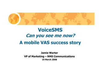 VoiceSMS
  Can you see me now?
A mobile VAS success story

              Jamie Warter
 VP of Marketing – NMS Communications
             19 March 2008
 