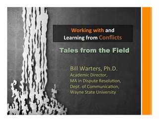 Working 
with 
and 
Learning 
from 
Conflicts 
Tales from the Field 
Bill 
Warters, 
Ph.D. 
Academic 
Director, 
MA 
in 
Dispute 
Resolu:on, 
Dept. 
of 
Communica:on, 
Wayne 
State 
University 
 