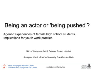 Being an actor or 'being pushed'?
Agentic experiences of female high school students.
Implications for youth work practice.

16th of November 2013, Sebeke Project Istanbul
Annegret Warth, Goethe-University Frankfurt am Main

Social Pedagogical Research Centre
„Education and Coping in the Life Course“

warth@em.uni-frankfurt.de

 