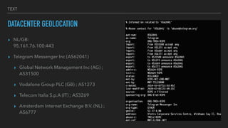 TEXT
DATACENTER GEOLOCATION
? NL/GB:
?
95.161.76.100:443


? Telegram Messenger Inc (AS62041)


? Global Network Management Inc (AG) ;
AS31500


? Vodafone Group PLC (GB) ; AS1273


? Telecom Italia S.p.A (IT) ; AS3269


? Amsterdam Internet Exchange B.V. (NL) ;
AS6777
 