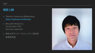 TEXT
WHO I AM
? Takahiro Yoshimura (@alterakey)
?
https://keybase.io/alterakey


? Monolith Works Inc.
?
Co-founder, CTO
?
Security researcher


? δѧЩ`ƥо
?
͆TоT
 