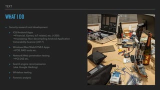 TEXT
WHAT I DO
? Security research and development


? iOS/Android Apps
?
Financial, Games, IoT related, etc. (>200)
?
trueseeing: Non-decompiling Android Application
Vulnerability Scanner [2017]


? Windows/Mac/Web/HTML5 Apps
?
POS, RAD tools etc.


? Network/Web penetration testing
?
PCI-DSS etc.


? Search engine reconnaissance
?
(aka. Google Hacking)


? Whitebox testing


? Forensic analysis
 