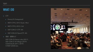 TEXT
WHAT I DO
? CTF


? Enemy10, Sutegoma2


? METI CTFCJ 2012 Qual.: Won


? METI CTFCJ 2012: 3rd


? DEF CON 21 CTF: 6th


? DEF CON 22 OpenCTF: 4th


? k?vݤʤ
?
DEF CON 25 Demo Labs (2017)
?
DEF CON 27 AI Village (2019)
?
CODE BLUE (2017, 2019)
?
CYDEF (2020) etc.
Image by Wiyre Media on flickr, CC-BY 2.0
 