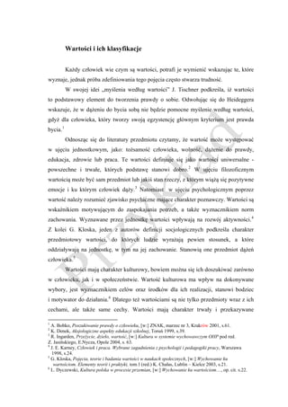 Wartości i ich klasyfikacje


           Każdy człowiek wie czym są wartości, potrafi je wymienić wskazując te, które
wyznaje, jednak próba zdefiniowania tego pojęcia często stwarza trudność.
           W swojej idei „myślenia według wartości” J. Tischner podkreśla, iż wartości
to podstawowy element do tworzenia prawdy o sobie. Odwołując się do Heideggera
wskazuje, że w dążeniu do bycia sobą nie będzie pomocne myślenie według wartości,
gdyż dla człowieka, który tworzy swoją egzystencję głównym kryterium jest prawda
bycia. 1
           Odnosząc się do literatury przedmiotu czytamy, że wartość może występować
w ujęciu jednostkowym, jako: tożsamość człowieka, wolność, dążenie do prawdy,
edukacja, zdrowie lub praca. Te wartości definiuje się jako wartości uniwersalne -
powszechne i trwałe, których podstawę stanowi dobro. 2 W ujęciu filozoficznym
wartością może być sam przedmiot lub jakiś stan rzeczy, z którym wiążą się pozytywne
emocje i ku którym człowiek dąży. 3 Natomiast w ujęciu psychologicznym poprzez
wartość należy rozumieć zjawisko psychiczne mające charakter poznawczy. Wartości są
wskaźnikiem motywującym do zaspokajania potrzeb, a także wyznacznikiem norm
zachowania. Wyznawane przez jednostkę wartości wpływają na rozwój aktywności. 4
Z kolei G. Kloska, jeden z autorów definicji socjologicznych podkreśla charakter
przedmiotowy wartości, do których ludzie wyrażają pewien stosunek, a które
oddziaływają na jednostkę, w tym na jej zachowanie. Stanowią one przedmiot dążeń
człowieka. 5
           Wartości mają charakter kulturowy, bowiem można się ich doszukiwać zarówno
w człowieku, jak i w społeczeństwie. Wartość kulturowa ma wpływ na dokonywane
wybory, jest wyznacznikiem celów oraz środków dla ich realizacji, stanowi bodziec
i motywator do działania. 6 Dlatego też wartościami są nie tylko przedmioty wraz z ich
cechami, ale także same cechy. Wartości mają charakter trwały i przekazywane

1
  A. Bobko, Poszukiwanie prawdy o człowieku, [w:] ZNAK, marzec nr 3, Krakrów 2001, s.61.
2
  K. Denek, Aksjologiczne aspekty edukacji szkolnej, Toruń 1999, s.39.
3
  R. Ingarden, Przeżycie, dzieło, wartość, [w:] Kultura w systemie wychowawczym OHP pod red.
Z. Jasińskiego, E.Nycza, Opole 2004, s. 63.
4
  J. E. Karney, Człowiek i praca. Wybrane zagadnienia z psychologii i pedagogiki pracy, Warszawa
  1998, s.24.
5
  G. Kloska, Pojęcia, teorie i badania wartości w naukach społecznych, [w:] Wychowanie ku
   wartościom. Elementy teorii i praktyki, tom I (red.) K. Chałas, Lublin – Kielce 2003, s.21.
6
  L. Dyczewski, Kultura polska w procesie przemian, [w:] Wychowanie ku wartościom…, op. cit. s.22.
 