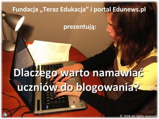 Dlaczego warto namawiać uczniów do blogowania? Fundacja „Teraz Edukacja” i portal Edunews.pl  prezentują: © 2008 All rights reserved 