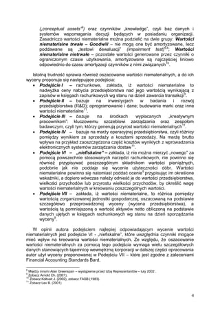 („conceptual assets”8) oraz czynników „knowledge”, czyli baz danych i
systemów wspomagania decyzji będących w posiadaniu organizacji.
Zasadniczo wartości niematerialne można podzielić na dwie grupy: Wartości
niematerialne trwałe – Goodwill – nie mogą one być amortyzowane, lecz
poddawane są „testowi dewaluacji” (impairment test)6,9; Wartości
niematerialne nietrwałe – pozostałe wartości generowane przez czynniki o
ograniczonym czasie użytkowania, amortyzowane są najczęściej liniowo
odpowiednio do czasu amortyzacji czynników z nimi związanych10.
Istotną trudność sprawia również oszacowanie wartości niematerialnych, a do ich
wyceny proponuje się następujące podejścia:
 Podejście I
– rachunkowe, zakłada, iż wartości niematerialne to
nadwyżka ceny nabycia przedsiębiorstwa nad jego wartością wynikającą z
zapisów w księgach rachunkowych wg stanu na dzień zawarcia transakcji 9.
 Podejście II – bazuje
na
inwestycjach
w
badania
i
rozwój
przedsiębiorstwa (R&D); oprogramowanie i dane; budowanie marki oraz inne
wartości niematerialne11.
 Podejście III – bazuje
na
środkach
wypłacanych
„kreatywnym
pracownikom”: kluczowemu szczeblowi zarządzania oraz zespołom
badawczym, czyli tym, którzy generują przyrost wartości niematerialnych11.
 Podejście IV – bazuje na marży operacyjnej przedsiębiorstwa, czyli różnicy
pomiędzy wynikiem ze sprzedaży a kosztami sprzedaży. Na marżę brutto
wpływa na przykład zaoszczędzona część kosztów wynikłych z wprowadzenia
elektronicznych systemów zarządzania dostaw11.
 Podejście VI – „niefiskalne” – zakłada, iż nie można mierzyć „nowego” za
pomocą powszechnie stosowanych narzędzi rachunkowych, nie powinno się
również przypisywać poszczególnym składnikom wartości pieniężnych,
podobnie jak nie poddaje się wycenie użyteczności dóbr. Wartości
niematerialne powinno się natomiast poddać ocenie 5 przypisując im określone
wskaźniki, a dopiero wówczas należy odnieść je do wartości przedsiębiorstwa,
wielkości przychodów lub przyrostu wielkości przychodów, by określić wagę
wartości niematerialnych w kreowaniu poszczególnych wartości.
 Podejście VII – zakłada, iż wartości niematerialne, to różnica pomiędzy
wartością zorganizowanej jednostki gospodarczej, oszacowaną na podstawie
szczegółowo przeprowadzonej wyceny (wycena przedsiębiorstwa), a
wartością tą pomniejszoną o wartość aktywów netto obliczoną na podstawie
danych ujętych w księgach rachunkowych wg stanu na dzień sporządzania
wyceny9.
W opinii autora podejściem najlepiej odpowiadającym wycenie wartości
niematerialnych jest podejście VI - „niefiskalne”, które uwzględnia czynniki mogące
mieć wpływ na kreowania wartości niematerialnych. Ze względu, że oszacowanie
wartości niematerialnych za pomocą tego podejścia wymaga wielu szczegółowych
danych stanowiących tajemnicę wewnętrzną korporacji w dalszej części opracowania
autor użył wyceny proponowanej w Podejściu VII – które jest zgodne z zaleceniami
Financial Accounting Standards Bard.
8

Między innymi Alan Greenspan – wystąpienie przed Izbą Reprezentantów – luty 2002 .
Zobacz Arnold Ch. (2001).
10
Zobacz Koltveit J. (2002), zobacz FASB (1983).
11
Zobacz Lev B. (2001)
9

4

 