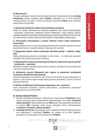 B. Merytoryczne




                                                                                                               .info
    Projekty spełniające kryteria formalne będą oceniane merytorycznie przez Komisję
    Projektową. Ocenie podlegać będą Projekty spełniające od 2 do 6 kryteriów
    merytorycznych. Za każde z sześciu poniższych kryteriów Projekt może otrzymać
    maksymalnie 20 punktów.

    1. Budowanie aktywności odbiorców/uczestników projektów
    Osoby, do których adresowane są działania projektowe mają szansę bezpośredniego
    i aktywnego uczestnictwa: podejmują wysiłek intelektualny, mogą zadawać pytania,
    wybierają odpowiednią dla siebie ścieżkę edukacyjną, mogą bezpośrednio dotrzeć do miejsc
    lub osób ważnych z punktu widzenia celów Projektu, mogą wygłosić własną opinię.




                                                                                                               warto
    2. Promowanie interesujących z punktu widzenia rocznic miejsc historyczno-
    kulturowych
    Miejsca związane z ww. rocznicami zostają pokazane jako symbole wydarzeń ważnych
    dla polskiej historii, w sposób ciekawy i inspirujący do myślenia.
    3. Integrowanie pokoleń wokół rocznicowych zworników pamięci – wydarzeń, miejsc,
    ludzi
    Dialog pokoleniowy powinien przebiegać w obie strony – nie tylko jako opowieść
    świadków, ale też jako komentarz słuchaczy.
    4. Wspomaganie rozwoju nowoczesnego patriotyzmu realizowane poprzez pamięć
    – dziedzictwo – tożsamość
    Budowanie postaw patriotycznych zarówno poprzez odniesienie do przeszłości jak
    i do spraw współczesnych.
    5. Budowanie znaczeń Małopolski jako regionu w przestrzeni europejskiej
    w wymiarze dziedzictwa historycznego
    Ukazanie Małopolski w kontekście ww. rocznic na tle historii Europy. Odpowiedź na
    pytanie, w jaki sposób region buduje własną pamięć przeszłości, a przez to tworzy
    własną tożsamość.
    6. Ochrona dziedzictwa historycznego związanego z ww. rocznicami
    Zapis wspomnień świadków, ochrona dokumentów i przedmiotów związanych
    z wydarzeniami z lat 1939/79/89.


    III. Zasady realizacji Projektu
    1. Wszelkie materiały drukowane i elektroniczne towarzyszące Projektowi muszą
         zostać opatrzone logiem Województwa Małopolskiego oraz logiem Programu
         „Warto pamiętać” wg określonych przez MIK zasad. W przypadkach określonych
         w umowie MIK zastrzega sobie prawo akceptacji formy komunikowania
         o Projekcie i Programie „Warto pamiętać”.
    2. Instytucja Partnerska zobowiązuje się do nadsyłania krótkich relacji pisemnych
         oraz zdjęciowych z przebiegu Projektu, nie rzadziej niż co dwa tygodnie,
         począwszy od rozpoczęcia aż do zakończenia Projektu.

                       koordynator „wartopamiętać.info”:       Małopolski Instytut Kultury ul. Karmelicka 27, Kraków
                                                               tel.: +4812 422 18 84 | www.mik.krakow.pl



3                                                              instytucja kultury
                                                               Województwa
                                                               Małopolskiego
 