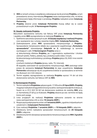3. MIK w ramach umowy o współpracy zobowiązuje się do promocji Projektu, w tym




                                                                                                             .info
       prowadzenia strony internetowej Programu www.wartopamietac.info, na której
       zamieszczane będą informacje o przebiegu Projektu nadsyłane przez Instytucję
       Partnerską.
    4. Projekty złożone przez Instytucje Partnerskie muszą odbyć się w czasie
       przewidzianym w pkt. V Harmonogram Projektu.

    IV. Zasady rozliczenia Projektu
    Warunkiem wystawienia rachunku lub faktury VAT przez Instytucję Partnerską
    i wypłaty przez MIK wynagrodzenia za realizację Projektu są:
    1. Spełnienie warunków opisanych w pkt. III Zasady współpracy i realizacji Projektu
        oraz wywiązanie się z umowy zawartej między MIK i Instytucją Partnerską.




                                                                                                             warto
    2. Zaakceptowanie przez MIK sprawozdania merytorycznego z Projektu.
        Sprawozdanie merytoryczne składa się z poprawnie wypełnionego „Formularza
        sprawozdania” stanowiącego Załącznik nr 2, nadesłanego w terminie
        wynikającym z pkt. V Harmonogram Projektu wraz z:
        a) dokumentacją efektów Projektu, po 1 egzemplarzu wydawnictw i druków
        ulotnych (ulotki, foldery, plakaty itp.), produkcji audio-video i innych,
        b) dokumentacją multimedialną z przebiegu Projektu (płyty CD, DVD i inne nośniki
        cyfrowe),
        c) echami medialnymi Projektu (prasa, radio, TV, Internet).
        W wypadku zastrzeżeń do sprawozdania merytorycznego, MIK zastrzega sobie
        prawo do wezwania Instytucji Partnerskiej do jego uzupełnienia. Instytucja
        Partnerska zobowiązuje się do uzupełnienia braków w sprawozdaniu w terminie
        nie dłuższym niż 2 dni robocze.
    3. Termin wypłaty wynagrodzenia za realizację Projektu wynosi 14 dni od dnia
        dostarczenia rachunku lub faktury VAT do MIK.

    V. Harmonogram Projektu
    1. Termin nadsyłania Projektów upływa o godz. 17.00 w dniu 31 lipca 2009 r. Projekty
        mogą być nadsyłane drogą elektroniczną na adres: wartopamietac@mik.krakow.pl,
        faxem na nr 012 422 55 62 lub dostarczone osobiście do siedziby MIK, przy
        ul. Karmelickiej 27 (III p.) w Krakowie. Projekty złożone po ww. terminie nie będą
        brane pod uwagę.
    2. Lista przyjętych do realizacji Projektów ogłoszona zostanie na stronie
        www.wartopamietac.info w dniu 10 sierpnia 2009 r.
    3. Rozpoczęcie podpisywania umów: od 1 września 2009 r., zgodnie z indywidualnymi
        ustaleniami z Instytucjami Partnerskimi.
    4. Czas realizacji Projektów: 1 września 2009 r. – 15 listopada 2009 r. włącznie.
    5. Ostateczny termin nadsyłania sprawozdań merytorycznych: do 25 listopada
        2009 r. włącznie.
    6. Ostateczny termin akceptacji sprawozdania merytorycznego przez MIK: 3 grudnia
        2009 r.


                       koordynator „wartopamiętać.info”:     Małopolski Instytut Kultury ul. Karmelicka 27, Kraków
                                                             tel.: +4812 422 18 84 | www.mik.krakow.pl



4                                                             instytucja kultury
                                                              Województwa
                                                              Małopolskiego
 