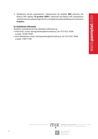 7. Ostateczny termin wystawienia i dostarczenia do siedziby MIK rachunku lub




                                                                                                           .info
       faktury VAT upływa 10 grudnia 2009 r. Rachunki lub faktury VAT wystawione
       i dostarczone po upływie tego terminu nie będą stanowiły podstawy do rozliczenia
       Projektu.

    VI. Dodatkowe informacje
    Osobami upoważnionymi do udzielania informacji są:
    •	 Piotr Knaś, e-mail: wartopamietac@mik.krakow.pl, tel. 012 422 18 84,
       w godz. 10.00-18.00
    •	 Anna Miodyńska, e-mail: wartopamietac@mik.krakow.pl, tel. 012 422 18 84,
       w godz. 9.00-17.00




                                                                                                           warto




                      koordynator „wartopamiętać.info”:    Małopolski Instytut Kultury ul. Karmelicka 27, Kraków
                                                           tel.: +4812 422 18 84 | www.mik.krakow.pl



5                                                          instytucja kultury
                                                           Województwa
                                                           Małopolskiego
 