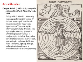 Artes liberales
Gregor Reisch (1467-1525), Margarita
philosophica (Perła filozofii), wyd.
1503.
Podręcznik akademicki popularny
pierwszej połowie XVI wieku. W
siedmiu pierwszych rozdziałach
przedstawia sztuki wyzwolone
(systematyka Varrona): logikę,
retorykę i gramatykę (trivium) oraz
arytmetykę, muzykę, geometrię i
astronomię (quadrivium), a w
kolejnych pięciu dalsze dyscypliny
uniwersyteckie: naukę o żywiołach,
meteorologię, alchemię, królestwa
roślin i zwierząt, optykę, pamięć,
niebo, piekło i czyścieć, a w
ostatnim rozdziale filozofię moralną.
 