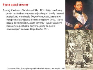 Poeta quasi creator
Maciej Kazimierz Sarbiewski SJ (1595-1640), barokowy
poeta łaciński uwieńczony najwyższymi wtedy laurami
poetyckim, w traktacie De perfecta poesi, znanym w
europejskich kręgach z licznych odpisów (wyd. 1954),
nadaje poecie miano „jakby stwórcy” (quasi creator),
zaś a dzieło poetyckie nazywa „jakby na nowo
stworzonym” na wzór Boga (instar Dei).
Lyricorum libri, frontyspis wg szkicu Paula Rubensa, Antwerpia 1632.
 