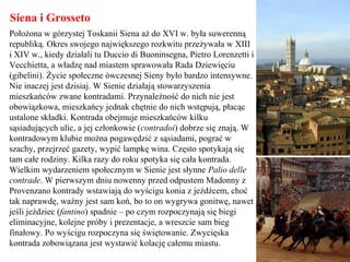 Siena i Grosseto
Położona w górzystej Toskanii Siena aż do XVI w. była suwerenną
republiką. Okres swojego największego rozkwitu przeżywała w XIII
i XIV w., kiedy działali tu Duccio di Buoninsegna, Pietro Lorenzetti i
Vecchietta, a władzę nad miastem sprawowała Rada Dziewięciu
(gibelini). Życie społeczne ówczesnej Sieny było bardzo intensywne.
Nie inaczej jest dzisiaj. W Sienie działają stowarzyszenia
mieszkańców zwane kontradami. Przynależność do nich nie jest
obowiązkowa, mieszkańcy jednak chętnie do nich wstępują, płacąc
ustalone składki. Kontrada obejmuje mieszkańców kilku
sąsiadujących ulic, a jej członkowie (contradoi) dobrze się znają. W
kontradowym klubie można pogawędzić z sąsiadami, pograć w
szachy, przejrzeć gazety, wypić lampkę wina. Często spotykają się
tam całe rodziny. Kilka razy do roku spotyka się cała kontrada.
Wielkim wydarzeniem społecznym w Sienie jest słynne Palio delle
contrade. W pierwszym dniu nowenny przed odpustem Madonny z
Provenzano kontrady wstawiają do wyścigu konia z jeźdźcem, choć
tak naprawdę, ważny jest sam koń, bo to on wygrywa gonitwę, nawet
jeśli jeździec (fantino) spadnie – po czym rozpoczynają się biegi
eliminacyjne, kolejne próby i prezentacje, a wreszcie sam bieg
finałowy. Po wyścigu rozpoczyna się świętowanie. Zwycięska
kontrada zobowiązana jest wystawić kolację całemu miastu.
 