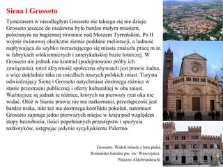 Siena i Grosseto
Tymczasem w nieodległym Grosseto nic takiego się nie dzieje.
Grosseto jeszcze do niedawna było bardzo małym miastem,
położonym na bagiennej równinie nad Morzem Tyrreńskim. Po II
wojnie światowej okoliczne ziemie poddano melioracji, a ludność
napływająca do szybko rozrastającego się miasta znalazła pracę m.in.
w fabrykach włókienniczych i amerykańskiej bazie lotniczej. W
Grosseto nie jednak ma kontrad (podejmowano próby ich
zawiązania), toteż aktywność społeczna obywateli jest prawie żadna,
a więc dokładnie taka na osiedlach naszych polskich miast. Turysta
odwiedzający Sienę i Grosseto natychmiast dostrzega różnice w
stanie przestrzeni publicznej i oferty kulturalnej w obu miast.
Ważniejsze są jednak te różnice, których na pierwszy rzut oka nie
widać. Otóż w Sienie prawie nie ma narkomanii, przestępczość jest
bardzo niska, nikt też nie dostrzega konfliktu pokoleń, natomiast
Grosseto zajmuje jedno pierwszych miejsc w kraju pod względem
stopy bezrobocia, ilości popełnianych przestępstw i spożycia
narkotyków, ustępując jedynie sycylijskiemu Palermo.
Grosseto. Widok miasta z lotu ptaka.
Romańska katedra pw. św. Wawrzyńca.
Palazzo Aldobrandeschi.
 