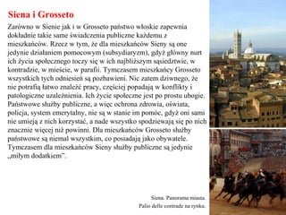 Siena i Grosseto
Zarówno w Sienie jak i w Grosseto państwo włoskie zapewnia
dokładnie takie same świadczenia publiczne każdemu z
mieszkańców. Rzecz w tym, że dla mieszkańców Sieny są one
jedynie działaniem pomocowym (subsydiaryzm), gdyż główny nurt
ich życia społecznego toczy się w ich najbliższym sąsiedztwie, w
kontradzie, w mieście, w parafii. Tymczasem mieszkańcy Grosseto
wszystkich tych odniesień są pozbawieni. Nic zatem dziwnego, że
nie potrafią łatwo znaleźć pracy, częściej popadają w konflikty i
patologiczne uzależnienia. Ich życie społeczne jest po prostu ubogie.
Państwowe służby publiczne, a więc ochrona zdrowia, oświata,
policja, system emerytalny, nie są w stanie im pomóc, gdyż oni sami
nie umieją z nich korzystać, a nade wszystko spodziewają się po nich
znacznie więcej niż powinni. Dla mieszkańców Grosseto służby
państwowe są niemal wszystkim, co posiadają jako obywatele.
Tymczasem dla mieszkańców Sieny służby publiczne są jedynie
„miłym dodatkiem”.
Siena. Panorama miasta.
Palio delle contrade na rynku.
 