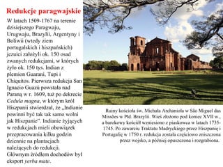 Redukcje paragwajskie
W latach 1509-1767 na terenie
dzisiejszego Paragwaju,
Urugwaju, Brazylii, Argentyny i
Boliwii (wtedy ziem
portugalskich i hiszpańskich)
jezuici założyli ok. 150 osad
zwanych redukcjami, w których
żyło ok. 150 tys. Indian z
plemion Guaraní, Tupi i
Chiquitos. Pierwsza redukcja San
Ignacio Guazú powstała nad
Paraną w r. 1609, tuż po dekrecie
Cedula magna, w którym król
Hiszpanii stwierdzał, że „Indianie
powinni być tak tak samo wolni
jak Hiszpanie”. Indianie żyjących
w redukcjach mieli obowiązek
przepracowania kilku godzin
dziennie na plantacjach
należących do redukcji.
Głównym źródłem dochodów był
eksport yerba mate.
Ruiny kościoła św. Michała Archanioła w São Miguel das
Missões w Płd. Brazylii. Wieś złożono pod koniec XVII w.,
a barokowy kościół wzniesiono z piaskowca w latach 1735-
1745. Po zawarciu Traktatu Madryckiego przez Hiszpanię i
Portugalię w 1750 r. redukcja została częściowo zniszczona
przez wojsko, a później opuszczona i rozgrabiona.
 