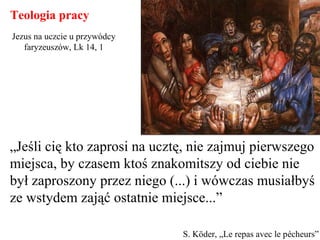 „Jeśli cię kto zaprosi na ucztę, nie zajmuj pierwszego
miejsca, by czasem ktoś znakomitszy od ciebie nie
był zaproszony przez niego (...) i wówczas musiałbyś
ze wstydem zająć ostatnie miejsce...”
Teologia pracy
S. Köder, „Le repas avec le pécheurs”
Jezus na uczcie u przywódcy
faryzeuszów, Lk 14, 1
 