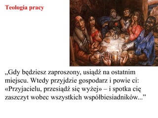 „Gdy będziesz zaproszony, usiądź na ostatnim
miejscu. Wtedy przyjdzie gospodarz i powie ci:
«Przyjacielu, przesiądź się wyżej» – i spotka cię
zaszczyt wobec wszystkich współbiesiadników...”
Teologia pracy
 