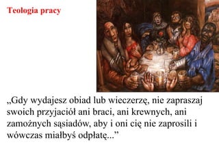 „Gdy wydajesz obiad lub wieczerzę, nie zapraszaj
swoich przyjaciół ani braci, ani krewnych, ani
zamożnych sąsiadów, aby i oni cię nie zaprosili i
wówczas miałbyś odpłatę...”
Teologia pracy
 