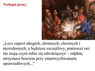 „Lecz zaproś ubogich, ułomnych, chromych i
niewidomych, a będziesz szczęśliwy, ponieważ oni
nie mają czym tobie się odwdzięczyć – odpłatę
otrzymasz bowiem przy zmartwychwstaniu
sprawiedliwych...”
Teologia pracy
 