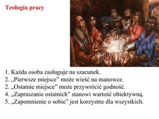 1. Każda osoba zasługuje na szacunek.
2. „Pierwsze miejsce” może wieść na manowce.
2. „Ostatnie miejsce” może przywrócić godność.
4. „Zapraszanie ostatnich” stanowi wartość obiektywną.
5. „Zapomnienie o sobie” jest korzystne dla wszystkich.
Teologia pracy
 