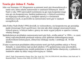 Teoria gier Johna F. Nasha
John von Neumann i O. Morgenstern są autorami teorii gier dwuosobowych o
sumie zero, która zalazła zastosowanie w analizach militarnych. John F.
Nash w roku 1950 wprowadził rozróżnienie na gry typu kooperatywnego
oraz gry nie-kooperatywne, bardziej podstawowe, w których uczestnicy
nie negocjują warunków gry, a następnie opisał je w równaniach
matematycz-nych, co pozwoliło na zastosowanie teorii gier w naukach
szczegółowych.
John Forbes Nash (Nobel 1994) dowiódł, że wieloosobowe, nie-kooperatywne gry posiadają
punkt równowagi (Nash equilibrium). Jest nim taki zbiór strategii stosowanych przez
różnych graczy, w którym żaden z graczy nie może wygrać jedynie w oparciu o zmianę
własnej strategii.
Spektakularnym przykładem zastosowania teorii gier była „wielka aukcja” w 1994 r., w czasie
której rząd amerykański przekazał większą cześć spektrum elektromagnetycznego
użytkownikom komercyjnym, efektywnie relokując zasoby i zarabiając ok. 10 mld
dolarów.
Z kolei wymownym przykładem zlekceważenia teorii gier była podobna aukcja w Nowej
Zelandii, w czasie której rząd uzyskał zaledwie 15% spodziewanej sumy przychodów,
pasmo elektromagnetyczne zostało podzielone w sposób bardzo chaotyczny, a jednemu ze
studentów udało się nabyć stację telewizyjną za 1 dolara.
John F. Nash, Noncooperative Games, Proc. Nat. Acad. Sci. USA 36 (1950) 48-49; John Milnor, John Nash and “A
Beautiful Mind”, Notices of the AMS, 45 (1998) 1329-1332.
 