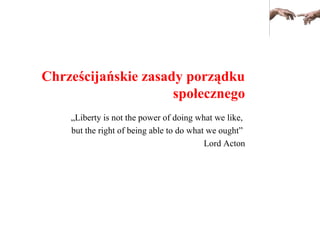 Chrześcijańskie zasady porządku
społecznego
„Liberty is not the power of doing what we like,
but the right of being able to do what we ought”
Lord Acton
 