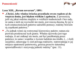 Pomocniczość
Leon XIII, „Rerum novarum”, 1891:
 „Chcieć, żeby władza świecka przenikała swym rządem aż do
wnętrza domu, jest błędem wielkim i zgubnym. Z pewnością
jeśli się jakaś rodzina znajdzie w wielkich trudnościach i bez rady,
że sama z nich się wyzwolić nie może, jest rzeczą słuszną, by jej w
tych ostatecznościach państwo udzieliło pomocy; rodziny bowiem
są cząstkami państwa.”
 „Tu jednak winni się wstrzymać kierownicy państw; natura nie
pozwala przekraczać tych granic. Władza ojcowska jest tego
rodzaju, iż ani zniknąć nie może, ani być pochłoniętą przez
państwo; to samo i wspólne z życiem ludzkim ma źródło. (…) Jeśli
socjaliści, odsuwając w cień powagę rodziców, wprowadzają w jej
miejsce opatrzność państwową, grzeszą przeciw naturalnej
sprawiedliwości i rozrywają jedność rodziny” (par. 11).
 