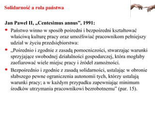 Solidarność a rola państwa
Jan Paweł II, „Centesimus annus”, 1991:
 Państwo winno w sposób pośredni i bezpośredni kształtować
właściwą kulturę pracy oraz umożliwiać pracownikom pełniejszy
udział w życiu przedsiębiorstwa:
 „Pośrednio i zgodnie z zasadą pomocniczości, stwarzając warunki
sprzyjające swobodnej działalności gospodarczej, która mogłaby
zaofiarować wiele miejsc pracy i źródeł zamożności.
 Bezpośrednio i zgodnie z zasadą solidarności, ustalając w obronie
słabszego pewne ograniczenia autonomii tych, którzy ustalają
warunki pracy; a w każdym przypadku zapewniając minimum
środków utrzymania pracownikowi bezrobotnemu” (par. 15).
 