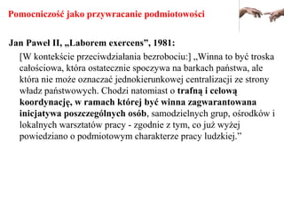 Pomocniczość jako przywracanie podmiotowości
Jan Paweł II, „Laborem exercens”, 1981:
[W kontekście przeciwdziałania bezrobociu:] „Winna to być troska
całościowa, która ostatecznie spoczywa na barkach państwa, ale
która nie może oznaczać jednokierunkowej centralizacji ze strony
władz państwowych. Chodzi natomiast o trafną i celową
koordynację, w ramach której być winna zagwarantowana
inicjatywa poszczególnych osób, samodzielnych grup, ośrodków i
lokalnych warsztatów pracy - zgodnie z tym, co już wyżej
powiedziano o podmiotowym charakterze pracy ludzkiej.”
 