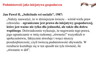 Podmiotowość jako inicjatywa gospodarcza
Jan Paweł II, „Solicitudo rei socialis”, 1987:
„Należy zauważyć, że w dzisiejszym świecie – wśród wielu praw
człowieka – ograniczane jest prawo do inicjatywy gospodarczej,
które jest ważne nie tylko dla jednostki, ale także dla dobra
wspólnego. Doświadczenie wykazuje, że negowanie tego prawa,
jego ograniczanie w imię rzekomej „równości” wszystkich w
społeczeństwie, faktycznie niweluje i wręcz niszczy
przedsiębiorczość, czyli twórczą podmiotowość obywatela. W
rezultacie kształtuje się w ten sposób nie tyle równość, ile
„równanie w dół”.
 