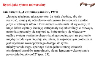 Rynek jako system uniwersalny
Jan Paweł II, „Centesimus annus”, 1991:
„Jeszcze niedawno głoszono tezę, że kraje uboższe, aby się
rozwijać, muszą się odizolować od rynków światowych i zaufać
jedynie własnym siłom. Doświadczenia ostatnich lat wykazały, że
kraje, które wybrały izolację, zatrzymały się lub cofnęły w rozwoju,
natomiast posunęły się naprzód te, które umiały się włączyć w
ogólny system wzajemnych powiązań gospodarczych na poziomie
międzynarodowym. Wydaje się zatem, że największym problemem
jest uzyskanie równoprawnego dostępu do rynku
międzynarodowego, opartego nie na jednostronnej zasadzie
eksploatacji zasobów naturalnych, ale na lepszym wykorzystaniu
potencjału ludzkiego72” (par. 33).
 