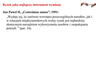 Rynek jako najlepszy instrument wymiany
Jan Paweł II, „Centesimus annus”, 1991:
„Wydaje się, że zarówno wewnątrz poszczególnych narodów, jak i
w relacjach międzynarodowych wolny rynek jest najbardziej
skutecznym narzędziem wykorzystania zasobów i zaspokajania
potrzeb. ” (par. 34).
 
