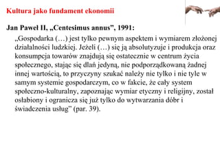 Kultura jako fundament ekonomii
Jan Paweł II, „Centesimus annus”, 1991:
„Gospodarka (…) jest tylko pewnym aspektem i wymiarem złożonej
działalności ludzkiej. Jeżeli (…) się ją absolutyzuje i produkcja oraz
konsumpcja towarów znajdują się ostatecznie w centrum życia
społecznego, stając się dlań jedyną, nie podporządkowaną żadnej
innej wartością, to przyczyny szukać należy nie tylko i nie tyle w
samym systemie gospodarczym, co w fakcie, że cały system
społeczno-kulturalny, zapoznając wymiar etyczny i religijny, został
osłabiony i ogranicza się już tylko do wytwarzania dóbr i
świadczenia usług” (par. 39).
 