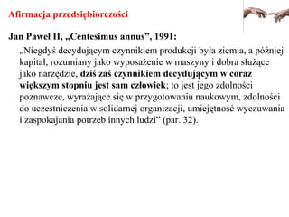 Afirmacja przedsiębiorczości
Jan Paweł II, „Centesimus annus”, 1991:
„Niegdyś decydującym czynnikiem produkcji była ziemia, a później
kapitał, rozumiany jako wyposażenie w maszyny i dobra służące
jako narzędzie, dziś zaś czynnikiem decydującym w coraz
większym stopniu jest sam człowiek; to jest jego zdolności
poznawcze, wyrażające się w przygotowaniu naukowym, zdolności
do uczestniczenia w solidarnej organizacji, umiejętność wyczuwania
i zaspokajania potrzeb innych ludzi” (par. 32).
 