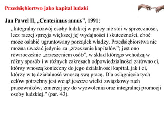 Przedsiębiortwo jako kapitał ludzki
Jan Paweł II, „Centesimus annus”, 1991:
„Integralny rozwój osoby ludzkiej w pracy nie stoi w sprzeczności,
lecz raczej sprzyja większej jej wydajności i skuteczności, choć
może osłabić ugruntowany porządek władzy. Przedsiębiorstwa nie
można uważać jedynie za „zrzeszenie kapitałów”; jest ono
równocześnie „zrzeszeniem osób”, w skład którego wchodzą w
różny sposób i w różnych zakresach odpowiedzialności zarówno ci,
którzy wnoszą konieczny do jego działalności kapitał, jak i ci,
którzy w tę działalność wnoszą swą pracę. Dla osiągnięcia tych
celów potrzebny jest wciąż jeszcze wielki związkowy ruch
pracowników, zmierzający do wyzwolenia oraz integralnej promocji
osoby ludzkiej.” (par. 43).
 
