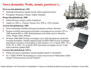 Nowa ekonomia. Woda, ziemia, powietrze i...
Robbie Robertson, The Three Waves of Globalisation: A History of a Developing Global Consciousness, Zed Books, London 2003.
Pierwsza fala globalizacji, 1492
 Zachodni kolonializm, handel morski, dobra nieprzetworzone
 Portugalia, Hiszpania, Francja, Anglia, Holandia
Druga fala globalizacji, 1800
 Industrializacja, energia z paliw kopalnych
 Anglia I p. XIX w., Francja i Niemcy II p. XIX w., USA, Europa
Trzecia fala globalizacji, 1980
 Nowe technologie obróbki informacji (komputer osobisty, Internet).
 Eksport wyrobów przemysłowych krajów rozwijających się wzrósł z 25% w
1980 do pond 80% w 1998. Beneficjentami tych zmian są m.in. Brazylia,
Chiny, Węgry, Indie, Meksyk.
 W latach 1980-2000 24 kraje rozwijające się (3 mld mieszkańców) podwoiły
stosunek dochodów z handlu zagranicznego do PKB. PKB liczony na jednego
mieszkańca wzrastał w tych krajach co roku średnio o 1% w latach 1960., 3% w
1970., 4% w 1980., 5% w latach 1990. Inne kraje rozwijające się (ok. 2 mld
ludzi) notowały spadek PKB.
Czwarta fala globalizacji, XXI w.
 Polityczna umowa regulująca warunki handlu (Antoni Z. Kamiński)
 Inc.? TQM? WWW? Komunikacja w czasie rzeczywistym? Odnawialne źródła
energii? Zrównoważony rozwój? Kultura?
 