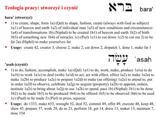 Teologia pracy: stworzyć i czynić
bara’ (stworzyć)
 1) to create, shape, form 1a) (Qal) to shape, fashion, create (always with God as subject)
1a1) of heaven and earth 1a2) of individual man 1a3) of new conditions and circumstances
1a4) of transformations 1b) (Niphal) to be created 1b1) of heaven and earth 1b2) of birth
1b3) of something new 1b4) of miracles 1c) (Piel) 1c1) to cut down 1c2) to cut out 2) to be
fat 2a) (Hiphil) to make yourselves fat
 Usage: create 42, creator 3, choose 2, make 2, cut down 2, dispatch 1, done 1, make fat 1
’asah (czynić)
 1) to do, fashion, accomplish, make 1a) (Qal) 1a1) to do, work, make, produce 1a1a) to do
1a1b) to work 1a1c) to deal (with) 1a1d) to act, act with effect, effect 1a2) to make 1a2a) to
make 1a2b) to produce 1a2c) to prepare 1a2d) to make (an offering) 1a2e) to attend to, put
in order 1a2f) to observe, celebrate 1a2g) to acquire (property) 1a2h) to appoint, ordain,
institute 1a2i) to bring about 1a2j) to use 1a2k) to spend, pass 1b) (Niphal) 1b1) to be done
1b2) to be made 1b3) to be produced 1b4) to be offered 1b5) to be observed 1b6) to be used
1c) (Pual) to be made 2) (Piel) to press, squeeze
 Usage: do 1333, make 653, wrought 52, deal 52, commit 49, offer 49, execute 48, keep 48,
shew 43, prepare 37, work 29, do so 21, perform 18, get 14, dress 13, maker 13, maintain 7,
misc 154
 