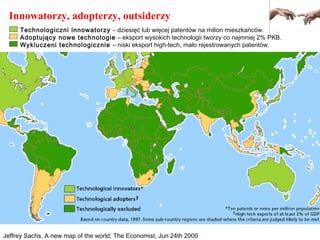 Jeffrey Sachs, A new map of the world, The Economist, Jun 24th 2000
Innowatorzy, adopterzy, outsiderzy
Technologiczni innowatorzy – dziesięć lub więcej patentów na milion mieszkańców.
Adoptujący nowe technologie – eksport wysokich technologii tworzy co najmniej 2% PKB.
Wykluczeni technologicznie – niski eksport high-tech, mało rejestrowanych patentów.
 