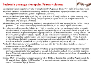 Pochwała pewnego monopolu. Prawa wyłączne
Dziesięć najbogatszych państw świata, w tym głównie USA, posiada dzisiaj 95% ogółu praw patentowych.
Rzymianie uznawali realne istnienie tajemnicy handlowej. Do tajemnic najlepiej strzeżonych na świecie
należał przez wieki chiński „patent” na produkcję jedwabiu.
Nowożytnej kulturze praw wyłącznych dały początek władze Wenecji, wydając w 1469 r. pierwszy znany
patent drukarski, a potem cały szereg kolejnych patentów i praw autorskich, którym Serenissima
zawdzięcza swą dzisiejszą świetność.
Niepisane brytyjskie prawo tajemnicy handlowej Amerykanie wcielili do Konstytucji USA z 1791 r. Już w
połowie XIX w. amerykański urząd patentowy rejestrował już ok. 20 tys. wynalazków rocznie.
Specjalna ustawa Kongresu (Bayh-Dole Act, 1980) zezwalająca uniwersytetom i organizacjom non-profit
na rejestrowanie praw patentowych do wynalazków powstających w programach finansowanych przez
budżet federalny, przynosi amerykańskiej gospodarce ok. 21 mld dolarów rocznie i tworzy co roku 180
tys. nowych miejsc pracy. Obecnie wydatki USA na badania naukowe i rozwój są prawie dwukrotnie
większe niż podobne wydatki krajów Unii Europejskiej (odpowiednio 225 mld i 140 mld dolarów),
wydajność amerykańskiej gospodarki rośnie dwukrotnie szybciej niż gospodarski unijnej, a różnice w
tempie rozwoju obu gospodarek, o czym nigdy dość przypominać, są jeszcze większe.
Polska. Uzyskanie patentu w Urzędzie Patentowym trwa od 5 do 7 lat. Uzyskanie świadectwa ochrony
znaku towarowego trwa 3-4 lata.
Konieczne jest przyspieszenie tych procedur, powołanie specjalistycznego sądownictwa patentowego oraz
usprawnienie prac sądów powszechnych, w których dochodzenie wszelkich praw własności ciągnie się
latami. Najważniejszym jednak zadaniem jest upowszechnienie podstawowej wiedzy z zakresu ochrony
praw patentowych.
Spośród 47.384 praw patentowych zarejestrowanych w 2002 r. w Europejskim Urzędzie Patentowym tylko
10 wywodziło się z Polski (0,02% ogółu). Tyle samo patentów zarejestrowała w tym urzędzie w tym
czasie Panama oraz Wyspy Bahama.
 