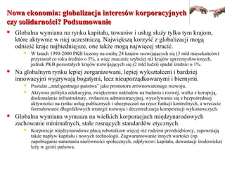 Nowa ekonomia: globalizacja interesów korporacyjnychNowa ekonomia: globalizacja interesów korporacyjnych
czy solidarności? Podsumowanieczy solidarności? Podsumowanie
 Globalna wymiana na rynku kapitału, towarów i usług służy tylko tym krajom,
które aktywnie w niej uczestniczą. Największą korzyść z globalizacji mogą
odnieść kraje najbiedniejsze, one także mogą najwięcej stracić.
 W latach 1990-2000 PKB liczony na osobę 24 krajów rozwijających się (3 mld mieszkańców)
przyrastał co roku średnio o 5%, a więc znacznie szybciej niż krajów uprzemysłowionych,
jednak PKB pozostałych krajów rozwijających się (2 mld ludzi) spadał średnio o 1%.
 Na globalnym rynku lepiej zorganizowani, lepiej wykształceni i bardziej
innowacyjni wygrywają bogatymi, lecz nieuporządkowanymi i biernymi.
 Postulat „inteligentnego państwa” jako promotora zrównoważonego rozwoju.
 Aktywna polityka edukacyjna, zwiększenie nakładów na badania i rozwój, walka z korupcją,
doskonalenie infrastruktury, zwłaszcza administracyjnej, wycofywanie się z bezpośredniej
aktywności na rynku usług publicznych i ubezpieczeń na rzecz funkcji kontrolnych, a wreszcie
formułowanie długofalowych strategii rozwoju i decentralizacja kompetencji wykonawczych.
 Globalna wymiana wymusza na wielkich korporacjach międzynarodowych
zachowanie minimalnych, stale rosnących standardów etycznych.
 Korporacje międzynarodowe płacą robotnikom więcej niż rodzimi przedsiębiorcy, zapewniają
także napływ kapitału i nowych technologii. Zagwarantowanie innych wartości (np.
zapobieganie narastaniu nierówności społecznych, odpływowi kapitału, dewastacji środowiska)
leży w gestii państwa.
 