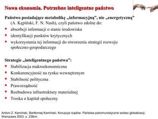 Nowa ekonomia. Potrzebne inteligentne państwoNowa ekonomia. Potrzebne inteligentne państwo
Państwo posiadające metabolikę „informacyjną”, nie „energetyczną”
(A. Kępiński, F. N. Nash), czyli państwo zdolne do:
 absorbcji informacji o stanie środowiska
 identyfikacji punktów krytycznych
 wykorzystania tej informacji do stworzenia strategii rozwoju
społeczno-gospodarczego
Strategie „inteligentnego państwa”:
 Stabilizacja makroekonomiczna
 Konkurencyjność na rynku wewnętrznym
 Stabilność polityczna
 Praworządność
 Rozbudowa infrastruktury materialnej
 Troska o kapitał społeczny
Antoni Z. Kamiński, Bartłomiej Kamiński, Korupcja rządów. Państwa pokomunistyczne wobec globalizacji,
Warszawa 2003, s. 238nn.
 