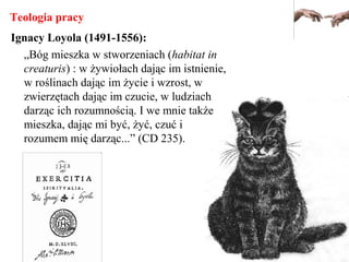 Teologia pracy
Ignacy Loyola (1491-1556):
„Bóg mieszka w stworzeniach (habitat in
creaturis) : w żywiołach dając im istnienie,
w roślinach dając im życie i wzrost, w
zwierzętach dając im czucie, w ludziach
darząc ich rozumnością. I we mnie także
mieszka, dając mi być, żyć, czuć i
rozumem mię darząc...” (CD 235).
 