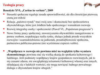 Teologia pracy
Benedykt XVI, „Caritas in veritate”, 2009
 Stosunki społeczne reguluje zasada sprawiedliwości, ale dla chrześcijan pierwszą
cnotą jest miłość
 Relacja „państwo-rynek” traci swój sens i skuteczność bez społeczeństwa
obywatelskiego, które jest źródłem ładu społecznego i warunkiem rozwoju
 Rozwój integralny osoby i społeczności (Paweł VI, „Populorum progressio”)
 Nowe formy pracy społecznej, stowarzyszenia obywatelskie zaangażowane w
pomoc osobom, respektujące realia rynku, służące jednak przede wszystkim
rozwojów i usamodzielnieniu się jednostek, przedsiębiorczość społeczna,
partnerstwo publiczno-prawne (nie wyróżnione expresis verbis).
 „Współpraca w rozwoju nie powinna mieć na względzie tylko wymiaru
ekonomicznego; powinna stać się wielką okazją do spotkania kulturowego i
ludzkiego. Jeśli podmioty współpracy krajów gospodarczo rozwiniętych, jak to
się czasami zdarza, nie uwzględniają tożsamości kulturowej własnej oraz innych,
składającej się z ludzkich wartości, nie mogą nawiązać żadnego poważnego
dialogu z obywatelami krajów ubogich.”
 