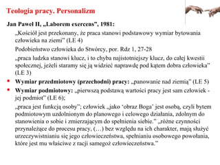 Teologia pracy. Personalizm
Jan Paweł II, „Laborem exercens”, 1981:
„Kościół jest przekonany, że praca stanowi podstawowy wymiar bytowania
człowieka na ziemi” (LE 4)
Podobieństwo człowieka do Stwórcy, por. Rdz 1, 27-28
„praca ludzka stanowi klucz, i to chyba najistotniejszy klucz, do całej kwestii
społecznej, jeżeli staramy się ją widzieć naprawdę pod kątem dobra człowieka”
(LE 3)
 Wymiar przedmiotowy (przechodni) pracy: „panowanie nad ziemią” (LE 5)
 Wymiar podmiotowy: „pierwszą podstawą wartości pracy jest sam człowiek -
jej podmiot” (LE 6);
„praca jest funkcją osoby”; człowiek „jako ‘obraz Boga’ jest osobą, czyli bytem
podmiotowym uzdolnionym do planowego i celowego działania, zdolnym do
stanowienia o sobie i zmierzającym do spełnienia siebie.” „różne czynności
przynależące do procesu pracy, (…) bez względu na ich charakter, mają służyć
urzeczywistnianiu się jego człowieczeństwa, spełnianiu osobowego powołania,
które jest mu właściwe z racji samegoż człowieczeństwa.”
 