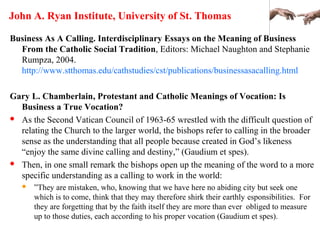 John A. Ryan Institute, University of St. Thomas
Business As A Calling. Interdisciplinary Essays on the Meaning of Business
From the Catholic Social Tradition, Editors: Michael Naughton and Stephanie
Rumpza, 2004.
http://www.stthomas.edu/cathstudies/cst/publications/businessasacalling.html
Gary L. Chamberlain, Protestant and Catholic Meanings of Vocation: Is
Business a True Vocation?
 As the Second Vatican Council of 1963-65 wrestled with the difficult question of
relating the Church to the larger world, the bishops refer to calling in the broader
sense as the understanding that all people because created in God’s likeness
“enjoy the same divine calling and destiny,” (Gaudium et spes).
 Then, in one small remark the bishops open up the meaning of the word to a more
specific understanding as a calling to work in the world:
 ”They are mistaken, who, knowing that we have here no abiding city but seek one
which is to come, think that they may therefore shirk their earthly esponsibilities. For
they are forgetting that by the faith itself they are more than ever obliged to measure
up to those duties, each according to his proper vocation (Gaudium et spes).
 
