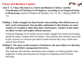 Christ and Business Culture
Alan T. Y. Chan, Shu-kam Lee, Christ and Business Culture: Another
Classification of Christians in Workplaces According to an Empirical Study
in Hong Kong, Journal of Markets & Morality, Vol. 12, No. 1 (Spring 2009): 91–
111.
Finding 1. Males struggle less than females when dealing with ethical issues in
their work environment. One possible explanation is that females are more
sensitive to workplace ethics than their counterparts. Another is that males
are likely to relax and neglect ethical concerns.
Using the language of our model, because males struggle less means (converging
speed) for males is higher than for females. This indicates that churches may need
to put a priority on resources provided to males because they may switch more
quickly than females.
Finding 2. The more result-oriented a Christian is, the more likely it is that they
will obey and follow management directives.
This indicates that churches should put more emphasis on making quality value
judgments. Caring and education are integral to mitigating result-oriented
christians.
 