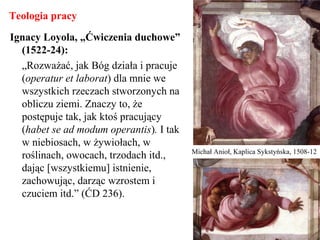 Teologia pracy
Ignacy Loyola, „Ćwiczenia duchowe”
(1522-24):
„Rozważać, jak Bóg działa i pracuje
(operatur et laborat) dla mnie we
wszystkich rzeczach stworzonych na
obliczu ziemi. Znaczy to, że
postępuje tak, jak ktoś pracujący
(habet se ad modum operantis). I tak
w niebiosach, w żywiołach, w
roślinach, owocach, trzodach itd.,
dając [wszystkiemu] istnienie,
zachowując, darząc wzrostem i
czuciem itd.” (ĆD 236).
Michał Anioł, Kaplica Sykstyńska, 1508-12
 