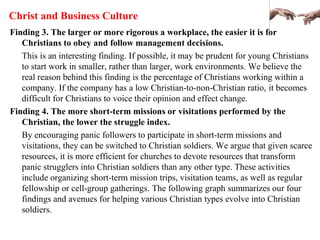 Christ and Business Culture
Finding 3. The larger or more rigorous a workplace, the easier it is for
Christians to obey and follow management decisions.
This is an interesting finding. If possible, it may be prudent for young Christians
to start work in smaller, rather than larger, work environments. We believe the
real reason behind this finding is the percentage of Christians working within a
company. If the company has a low Christian-to-non-Christian ratio, it becomes
difficult for Christians to voice their opinion and effect change.
Finding 4. The more short-term missions or visitations performed by the
Christian, the lower the struggle index.
By encouraging panic followers to participate in short-term missions and
visitations, they can be switched to Christian soldiers. We argue that given scarce
resources, it is more efficient for churches to devote resources that transform
panic strugglers into Christian soldiers than any other type. These activities
include organizing short-term mission trips, visitation teams, as well as regular
fellowship or cell-group gatherings. The following graph summarizes our four
findings and avenues for helping various Christian types evolve into Christian
soldiers.
 