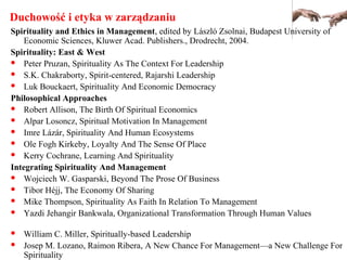 Duchowość i etyka w zarządzaniu
Spirituality and Ethics in Management, edited by László Zsolnai, Budapest University of
Economic Sciences, Kluwer Acad. Publishers., Drodrecht, 2004.
Spirituality: East & West
 Peter Pruzan, Spirituality As The Context For Leadership
 S.K. Chakraborty, Spirit-centered, Rajarshi Leadership
 Luk Bouckaert, Spirituality And Economic Democracy
Philosophical Approaches
 Robert Allison, The Birth Of Spiritual Economics
 Alpar Losoncz, Spiritual Motivation In Management
 Imre Lázár, Spirituality And Human Ecosystems
 Ole Fogh Kirkeby, Loyalty And The Sense Of Place
 Kerry Cochrane, Learning And Spirituality
Integrating Spirituality And Management
 Wojciech W. Gasparski, Beyond The Prose Of Business
 Tibor Héjj, The Economy Of Sharing
 Mike Thompson, Spirituality As Faith In Relation To Management
 Yazdi Jehangir Bankwala, Organizational Transformation Through Human Values
 William C. Miller, Spiritually-based Leadership
 Josep M. Lozano, Raimon Ribera, A New Chance For Management—a New Challenge For
Spirituality
 